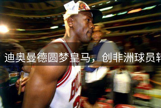 迪奥曼德圆梦皇马，创非洲球员转会纪录